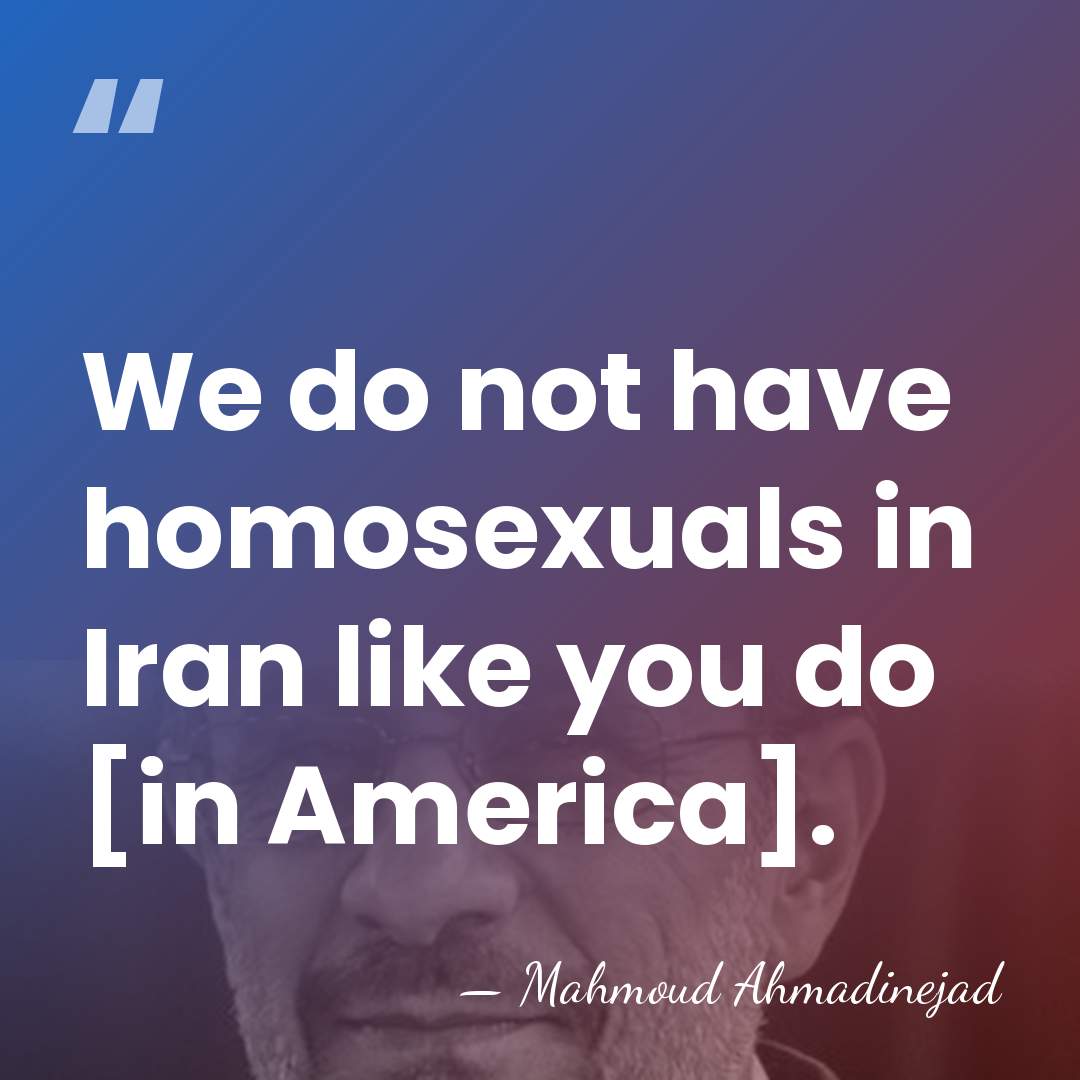 We do not have homosexuals in Iran like you do [in America]. - Mahmoud Ahmadinejad