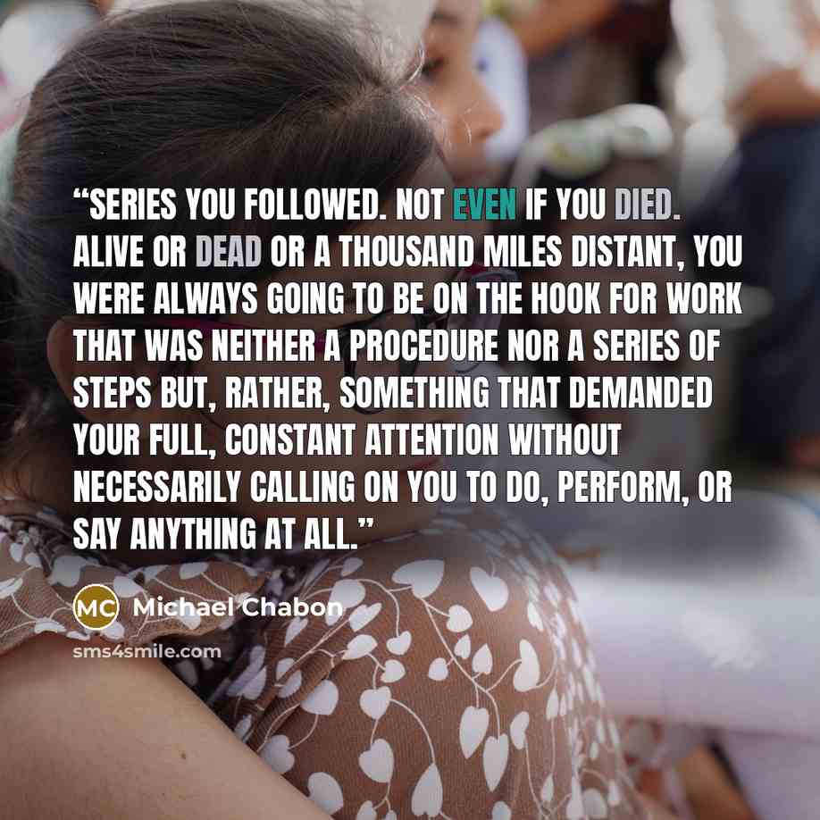 “series you followed. Not even if you died. Alive or dead or a thousand miles distant, you were always going to be on the hook for work that was neither a procedure nor a series of steps but, rather, something that demanded your full, constant attention without necessarily calling on you to do…” quote by Michael Chabon
