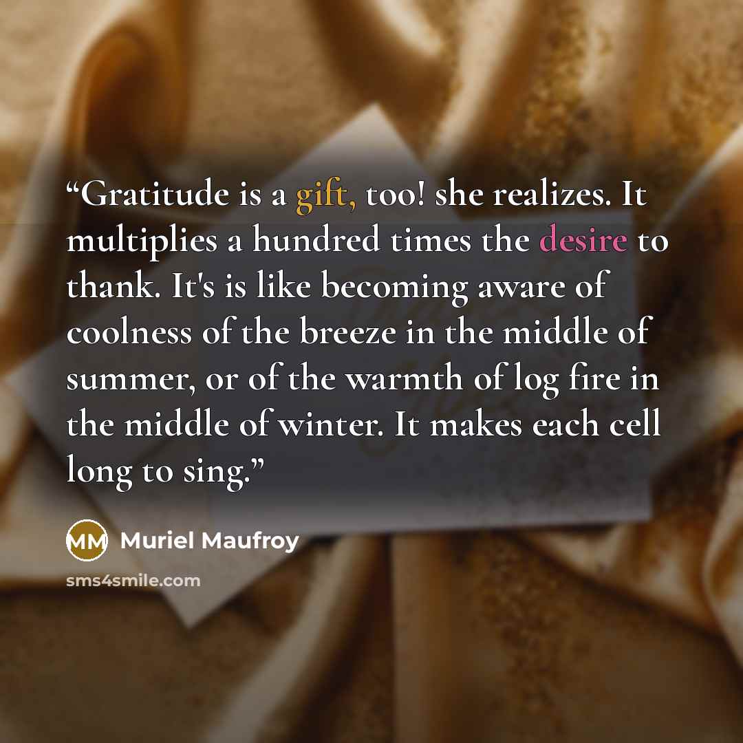 “Gratitude is a gift, too! she realizes. It multiplies a hundred times the desire to thank. It's is like becoming aware of coolness of the breeze in the middle of summer, or of the warmth of log fire in the middle of winter. It makes each cell long to sing.” quote by Muriel Maufroy