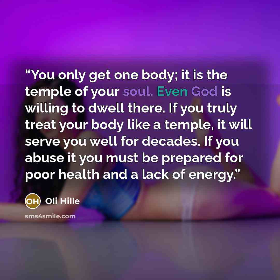 “You only get one body; it is the temple of your soul. Even God is willing to dwell there. If you truly treat your body like a temple, it will serve you well for decades. If you abuse it you must be prepared for poor health and a lack of energy.” quote by Oli Hille