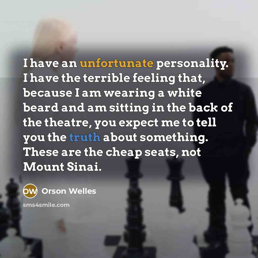 “I have an unfortunate personality. I have the terrible feeling that, because I am wearing a white beard and am sitting in the back of the theatre, you expect me to tell you the truth about something. These are the cheap seats, not Mount Sinai.” quote by Orson Welles