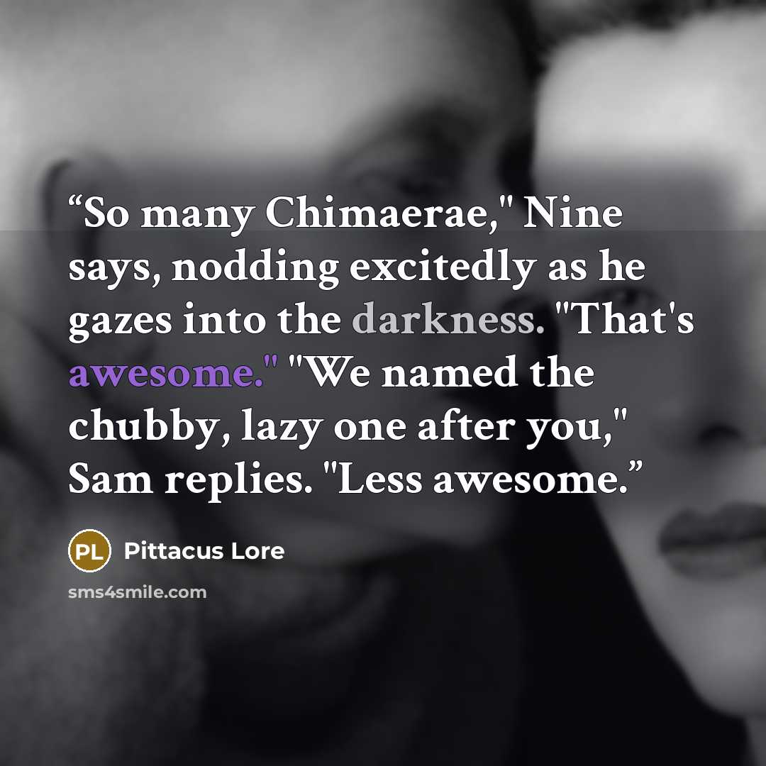 “So many Chimaerae," Nine says, nodding excitedly as he gazes into the darkness. "That's awesome." "We named the chubby, lazy one after you," Sam replies. "Less awesome.” quote by Pittacus Lore