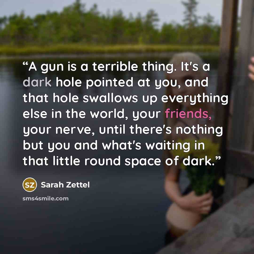 “A gun is a terrible thing. It's a dark hole pointed at you, and that hole swallows up everything else in the world, your friends, your nerve, until there's nothing but you and what's waiting in that little round space of dark.” quote by Sarah Zettel