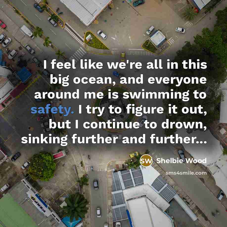 “I feel like we're all in this big ocean, and everyone around me is swimming to safety. I try to figure it out, but I continue to drown, sinking further and further...” quote by Shelbie Wood