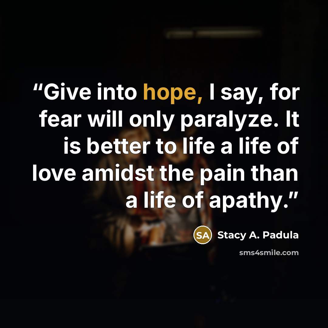 “Give into hope, I say, for fear will only paralyze. It is better to life a life of love amidst the pain than a life of apathy.” quote by Stacy A. Padula