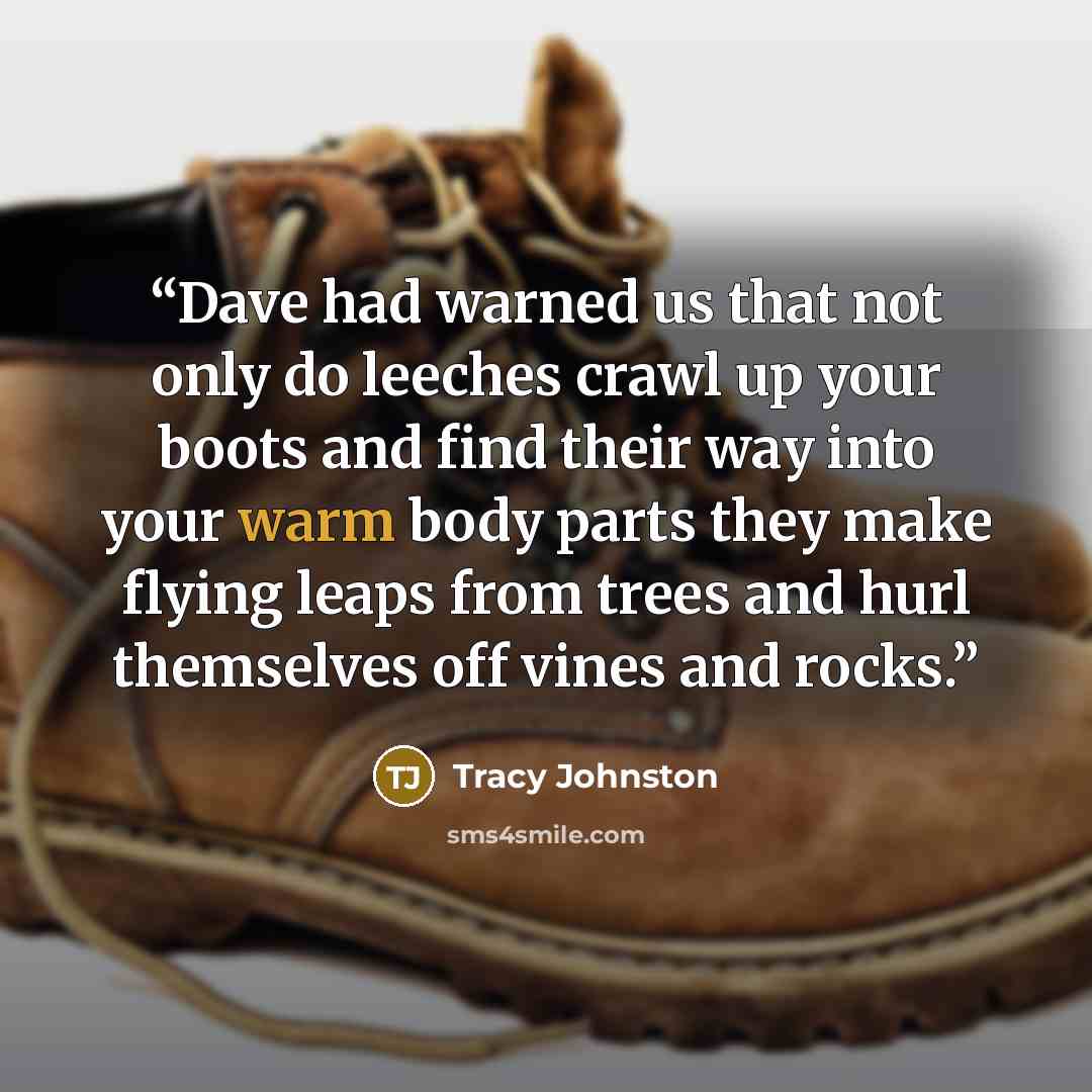 “Dave had warned us that not only do leeches crawl up your boots and find their way into your warm body parts they make flying leaps from trees and hurl themselves off vines and rocks.” quote by Tracy Johnston