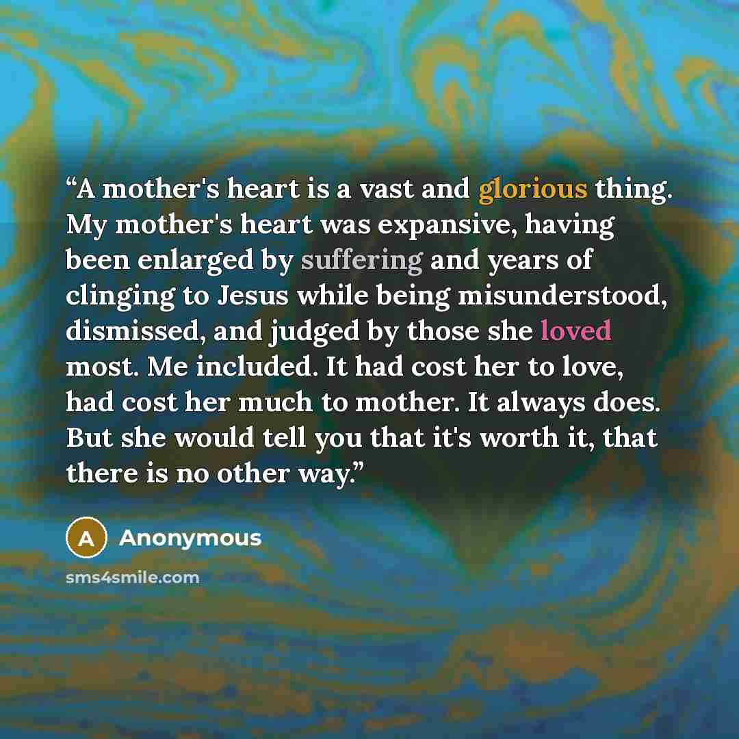 “A mother's heart is a vast and glorious thing. My mother's heart was expansive, having been enlarged by suffering and years of clinging to Jesus while being misunderstood, dismissed, and judged by those she loved most. Me included. It had cost her to love, had cost her much to mother. It always…” quote by Anonymous