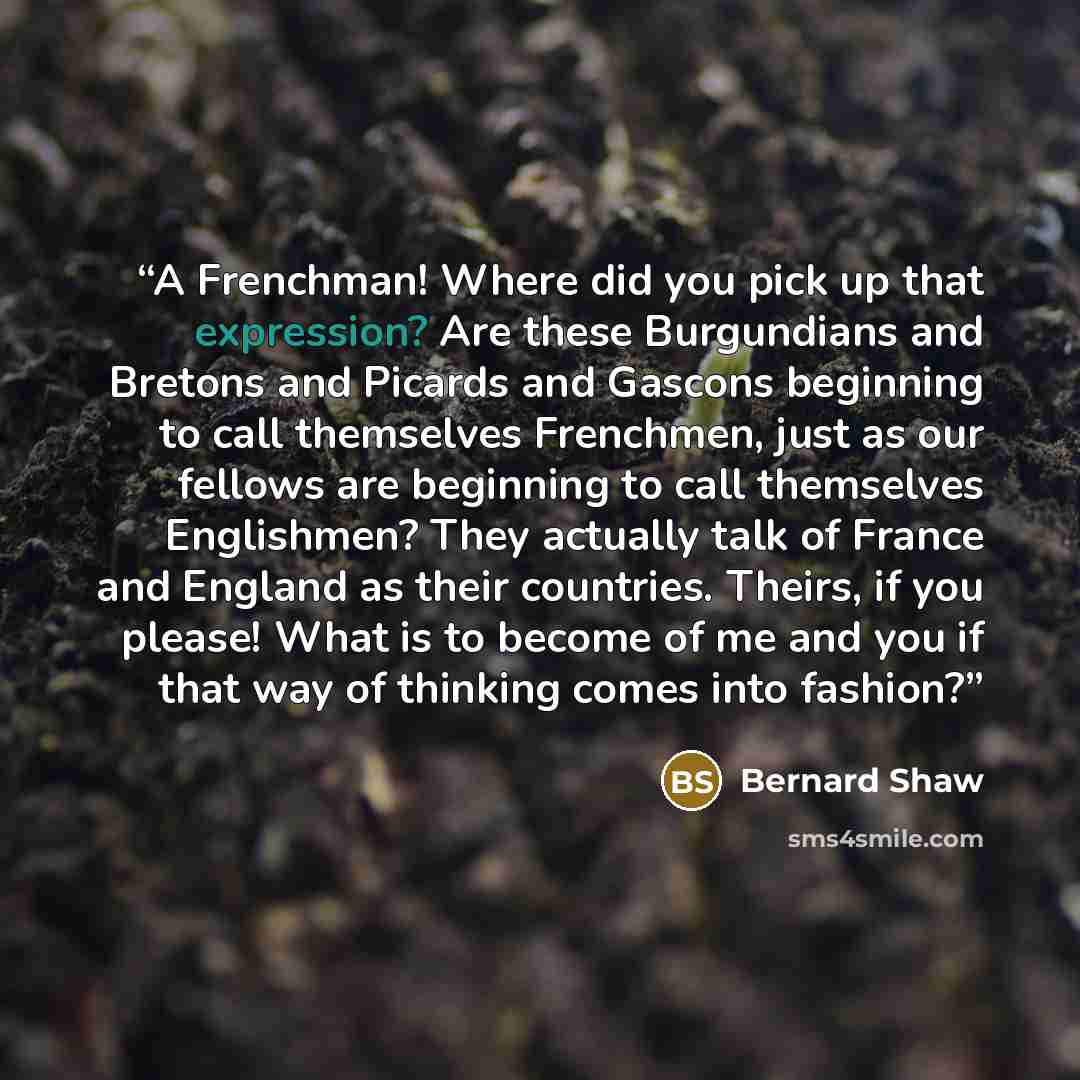 “A Frenchman! Where did you pick up that expression? Are these Burgundians and Bretons and Picards and Gascons beginning to call themselves Frenchmen, just as our fellows are beginning to call themselves Englishmen? They actually talk of France and England as their countries. Theirs, if you please!…” quote by Bernard Shaw