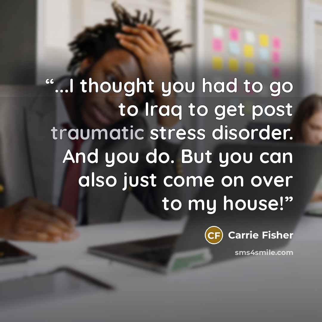 “...I thought you had to go to Iraq to get post traumatic stress disorder. And you do. But you can also just come on over to my house!” quote by Carrie Fisher