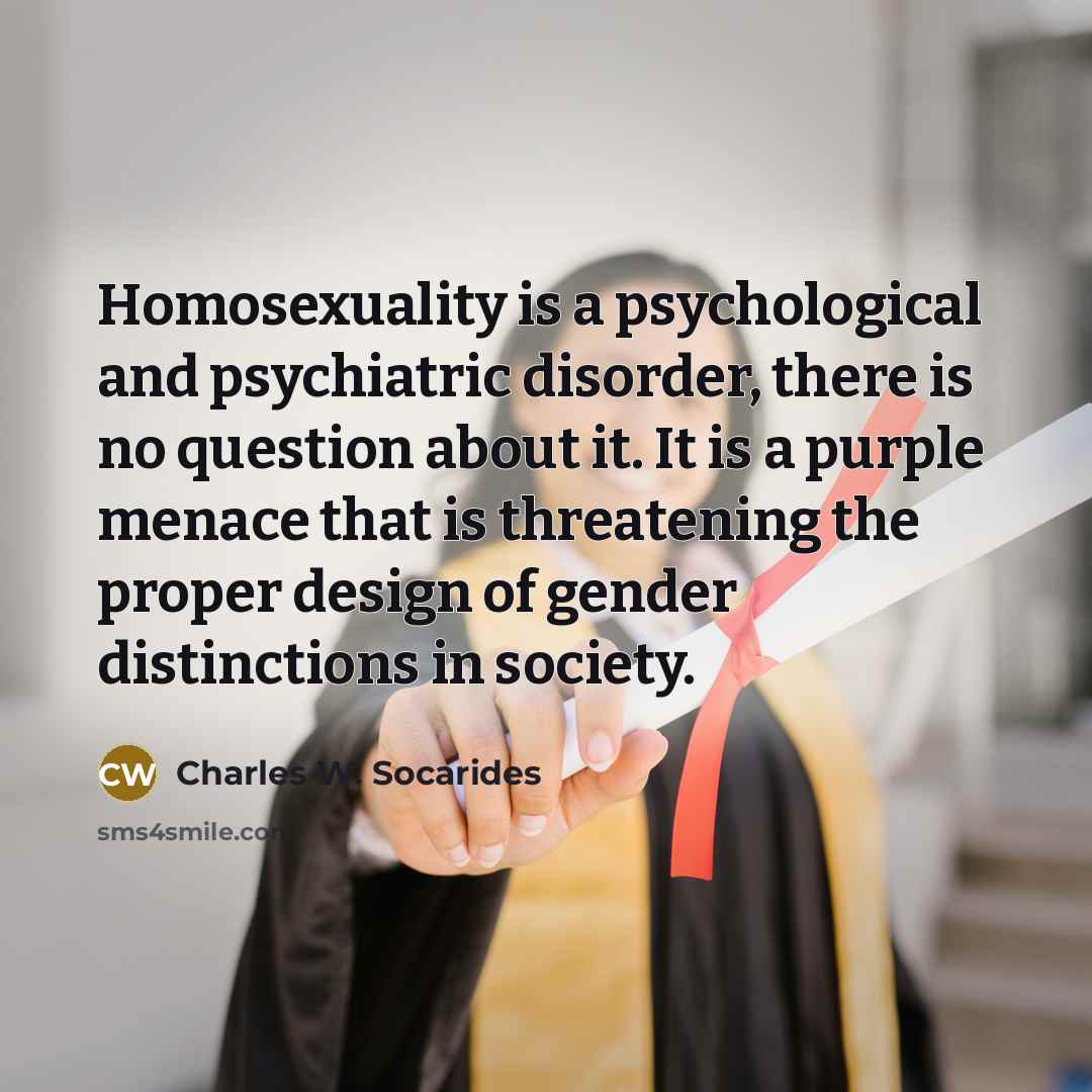“Homosexuality is a psychological and psychiatric disorder, there is no question about it. It is a purple menace that is threatening the proper design of gender distinctions in society.” quote by Charles W. Socarides