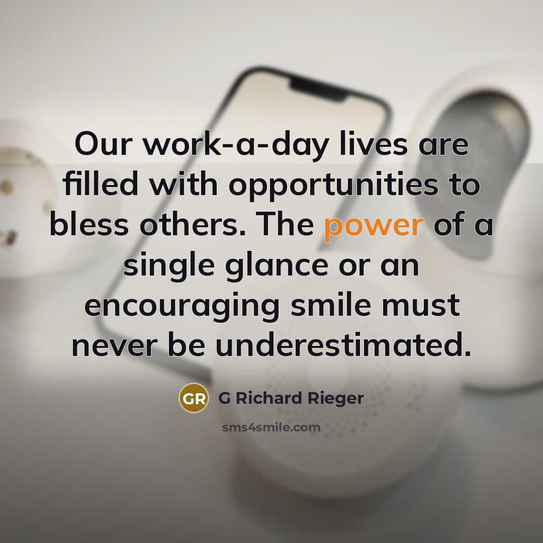 “Our work-a-day lives are filled with opportunities to bless others. The power of a single glance or an encouraging smile must never be underestimated.” quote by G Richard Rieger