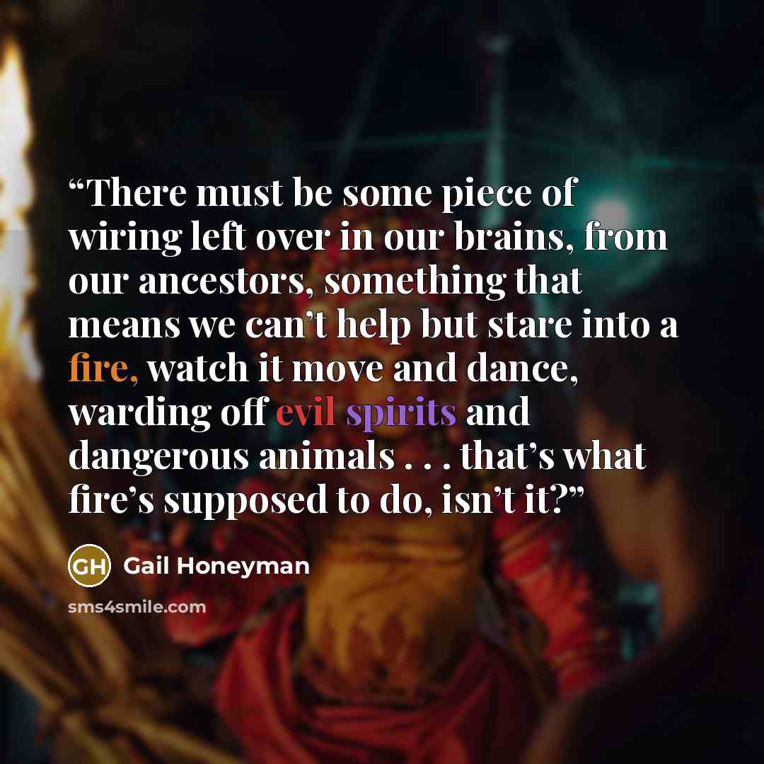 “There must be some piece of wiring left over in our brains, from our ancestors, something that means we can’t help but stare into a fire, watch it move and dance, warding off evil spirits and dangerous animals . . . that’s what fire’s supposed to do, isn’t it?” quote by Gail Honeyman