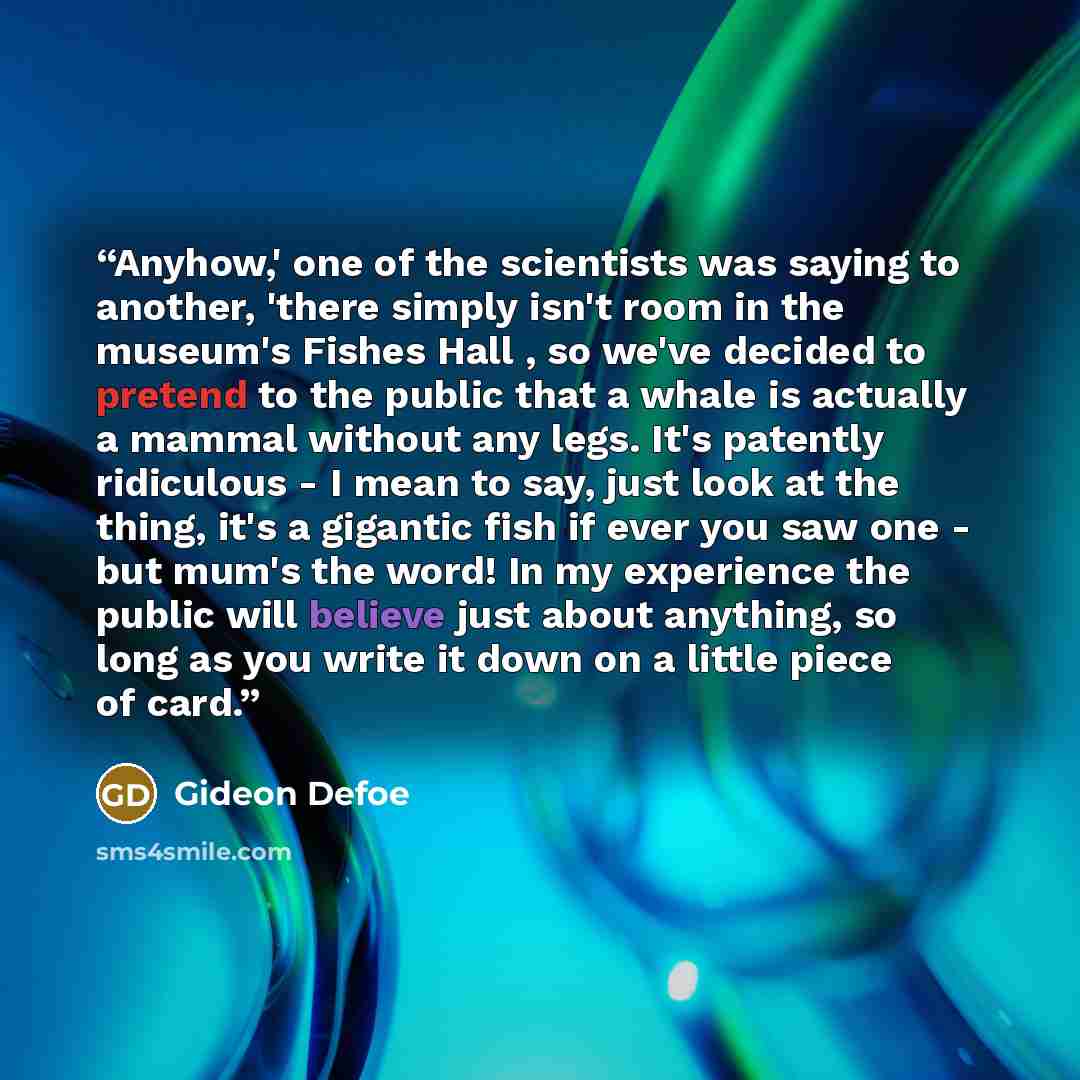 “Anyhow,' one of the scientists was saying to another, 'there simply isn't room in the museum's Fishes Hall , so we've decided to pretend to the public that a whale is actually a mammal without any legs. It's patently ridiculous - I mean to say, just look at the thing, it's a gigantic fish if ever…” quote by Gideon Defoe