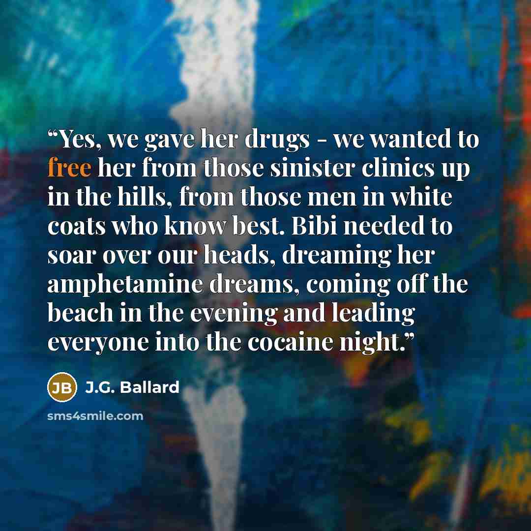“Yes, we gave her drugs - we wanted to free her from those sinister clinics up in the hills, from those men in white coats who know best. Bibi needed to soar over our heads, dreaming her amphetamine dreams, coming off the beach in the evening and leading everyone into the cocaine night.” quote by J.G. Ballard
