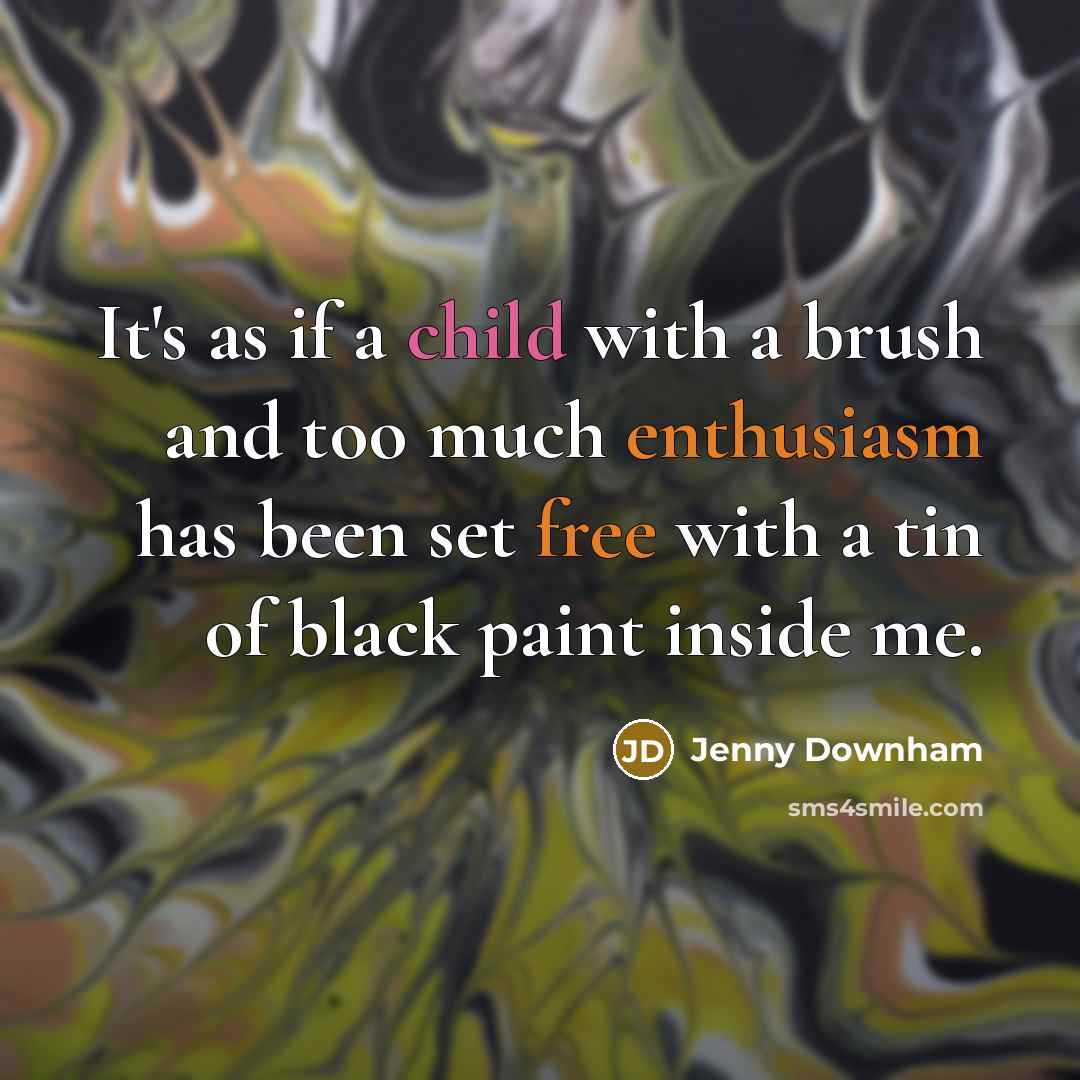 “It's as if a child with a brush and too much enthusiasm has been set free with a tin of black paint inside me.” quote by Jenny Downham