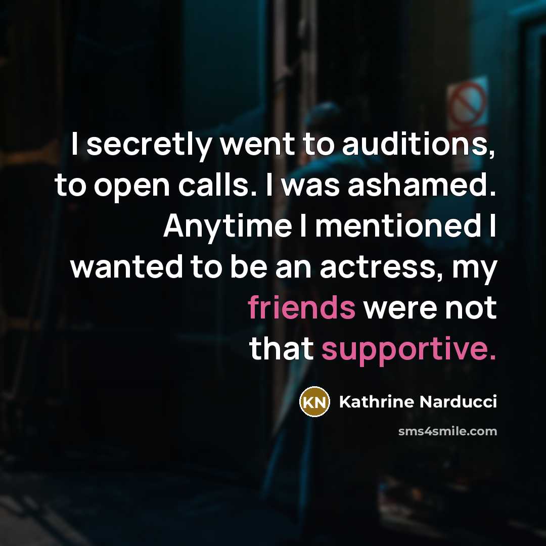“I secretly went to auditions, to open calls. I was ashamed. Anytime I mentioned I wanted to be an actress, my friends were not that supportive.” quote by Kathrine Narducci