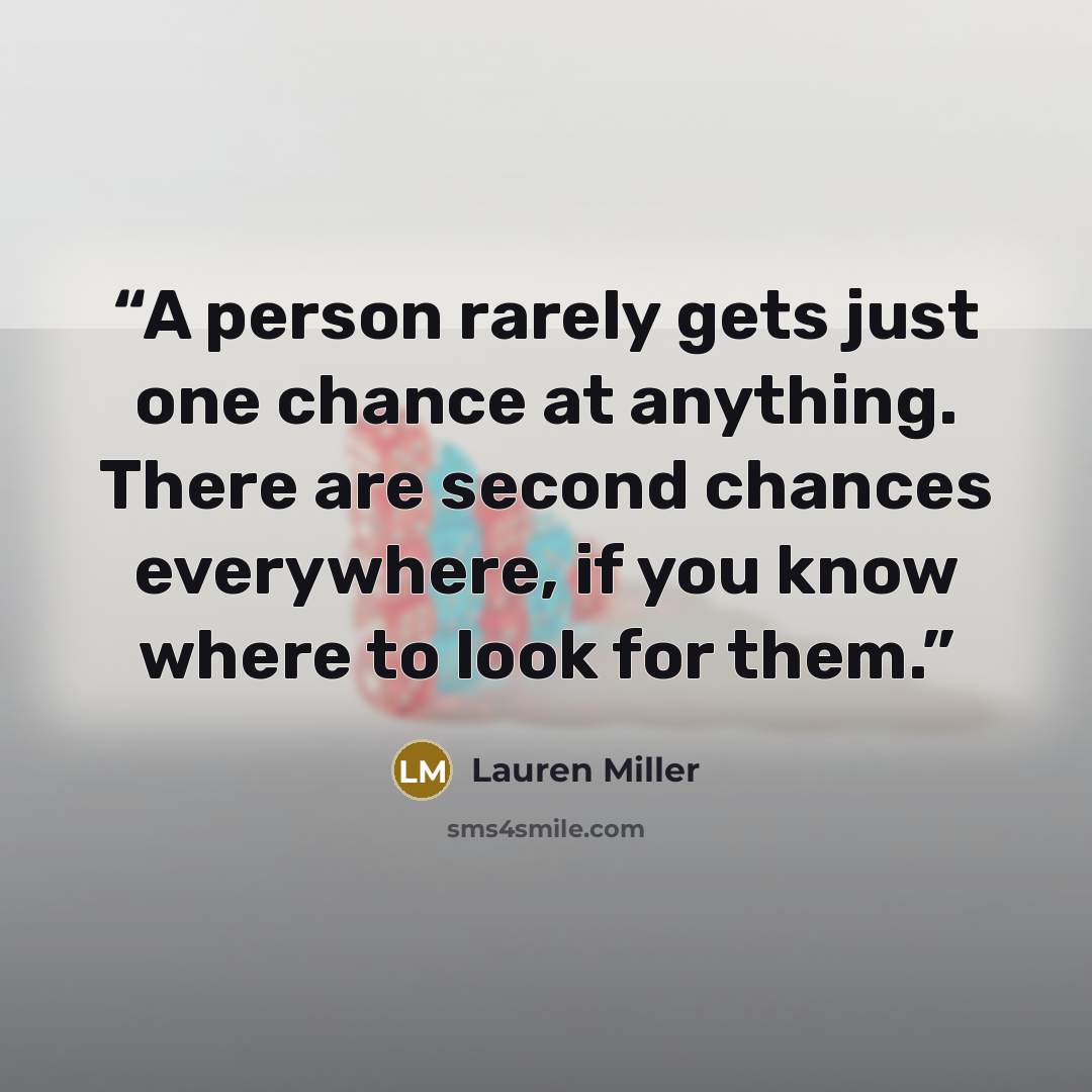 “A person rarely gets just one chance at anything. There are second chances everywhere, if you know where to look for them.” quote by Lauren Miller
