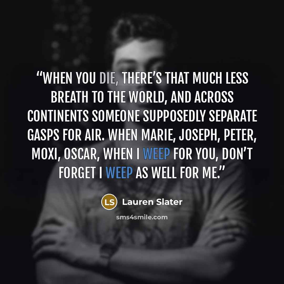 “When you die, there’s that much less breath to the world, and across continents someone supposedly separate gasps for air. When Marie, Joseph, peter, Moxi, Oscar, when I weep for you, don’t forget I weep as well for me.” quote by Lauren Slater
