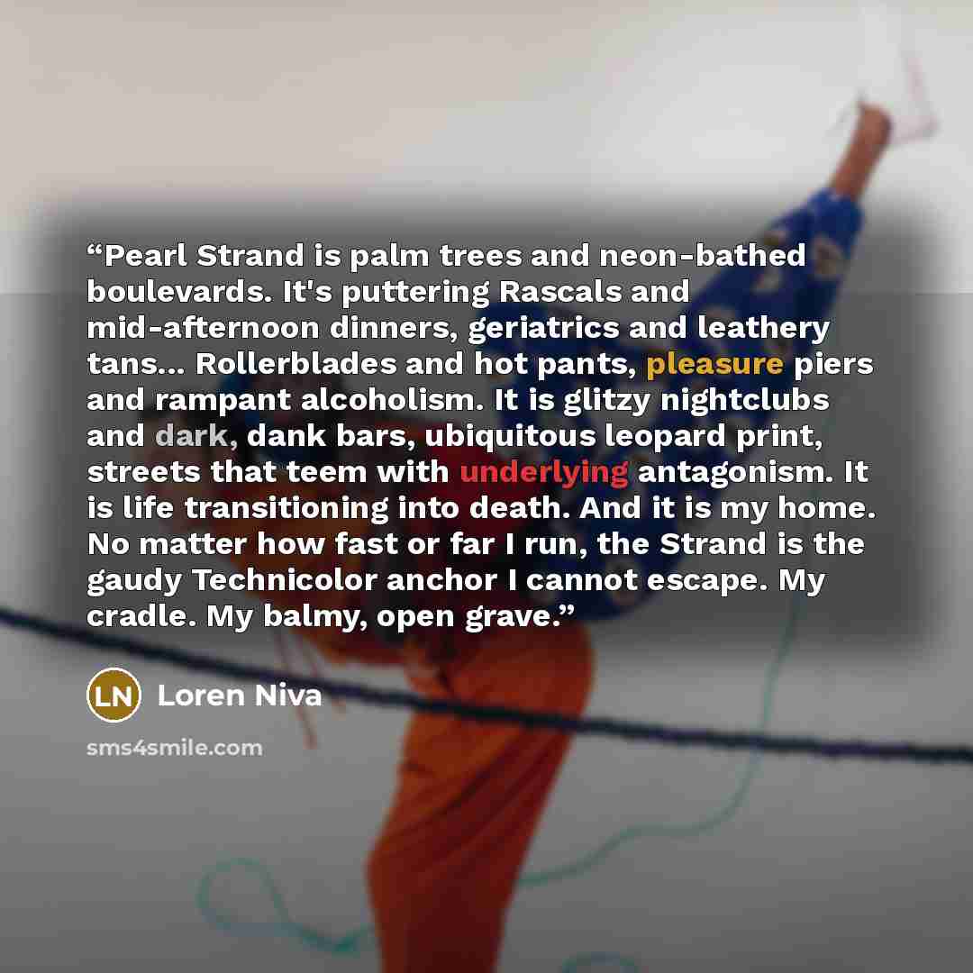 “Pearl Strand is palm trees and neon-bathed boulevards. It's puttering Rascals and mid-afternoon dinners, geriatrics and leathery tans... Rollerblades and hot pants, pleasure piers and rampant alcoholism. It is glitzy nightclubs and dark, dank bars, ubiquitous leopard print, streets that teem with…” quote by Loren Niva
