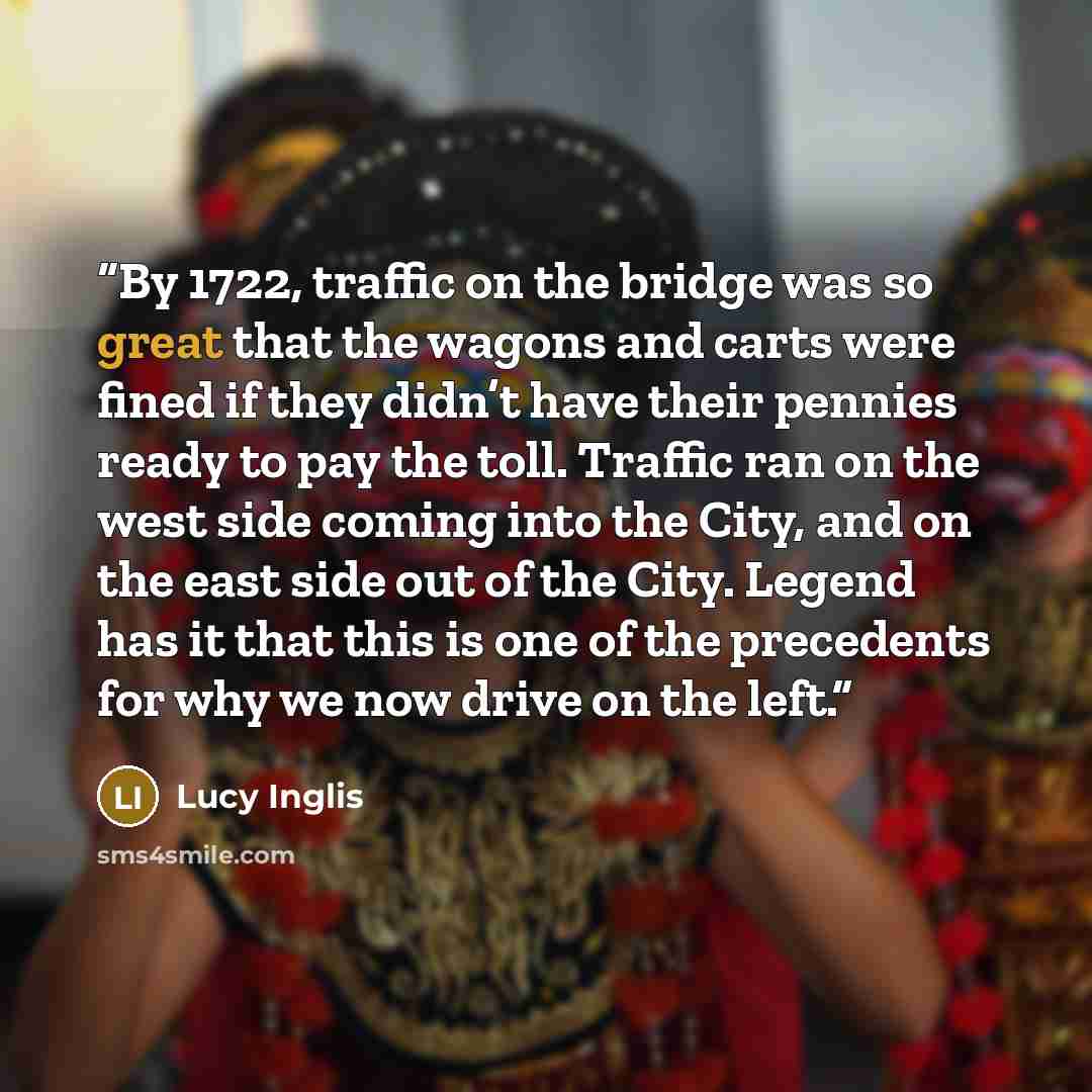 “By 1722, traffic on the bridge was so great that the wagons and carts were fined if they didn’t have their pennies ready to pay the toll. Traffic ran on the west side coming into the City, and on the east side out of the City. Legend has it that this is one of the precedents for why we now drive…” quote by Lucy Inglis