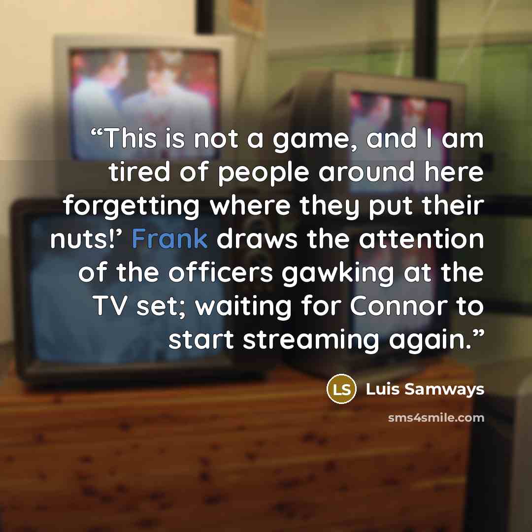 “This is not a game, and I am tired of people around here forgetting where they put their nuts!’ Frank draws the attention of the officers gawking at the TV set; waiting for Connor to start streaming again.” quote by Luis Samways