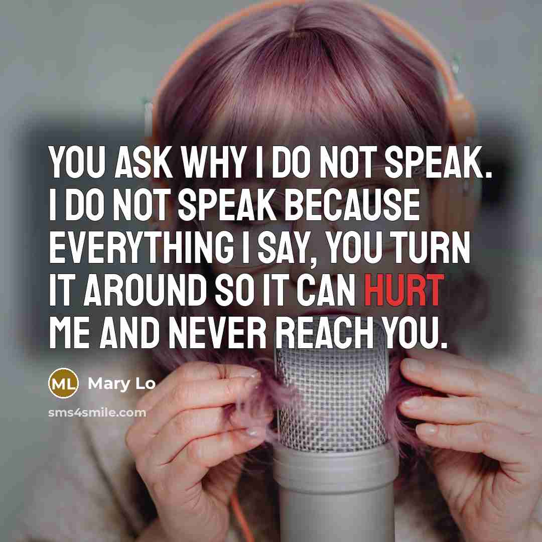 “You ask why I do not speak. I do not speak because everything I say, you turn it around so it can hurt me and never reach you.” quote by Mary Lo