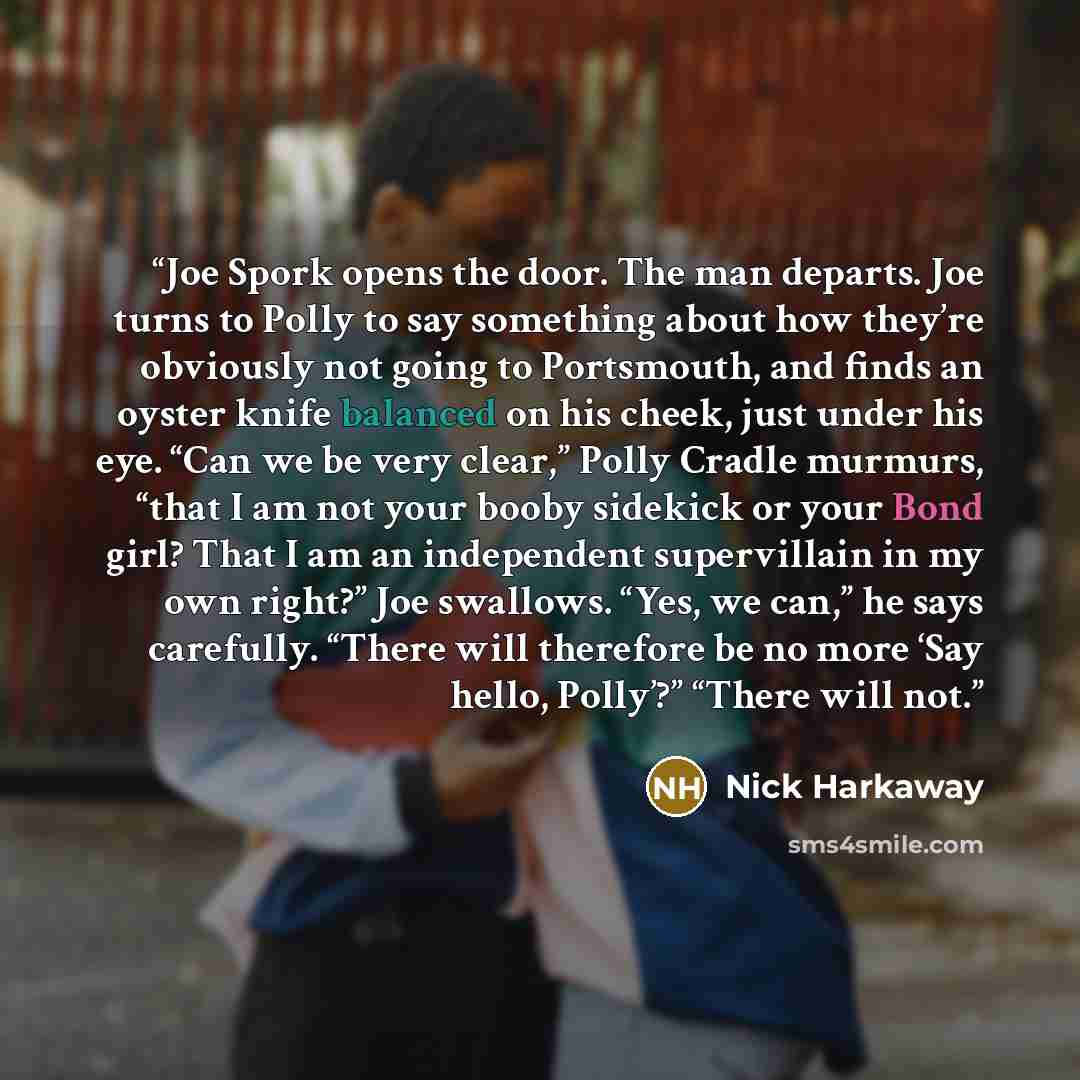 “Joe Spork opens the door. The man departs. Joe turns to Polly to say something about how they’re obviously not going to Portsmouth, and finds an oyster knife balanced on his cheek, just under his eye. “Can we be very clear,” Polly Cradle murmurs, “that I am not your booby sidekick or your Bond…” quote by Nick Harkaway