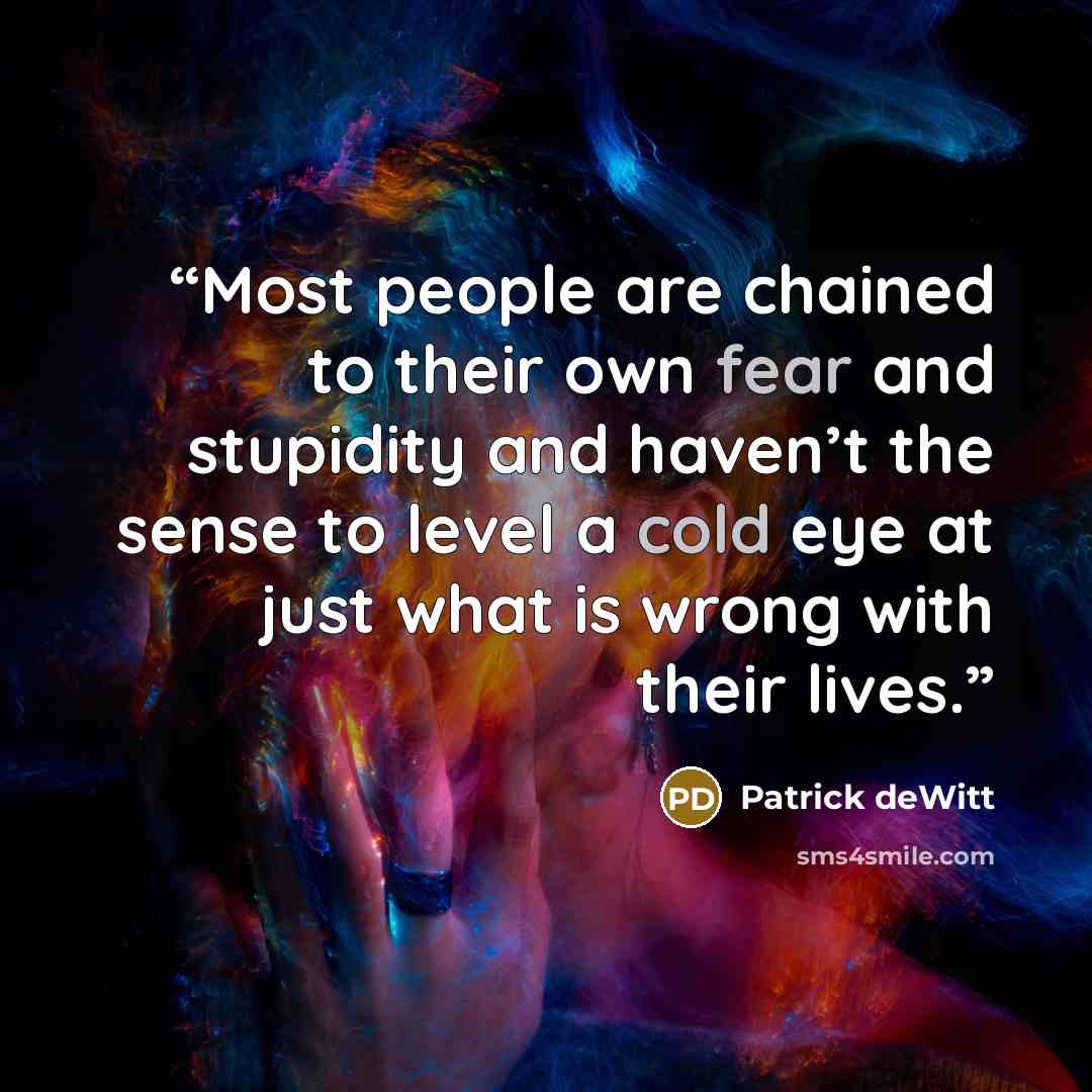 “Most people are chained to their own fear and stupidity and haven’t the sense to level a cold eye at just what is wrong with their lives.” quote by Patrick deWitt
