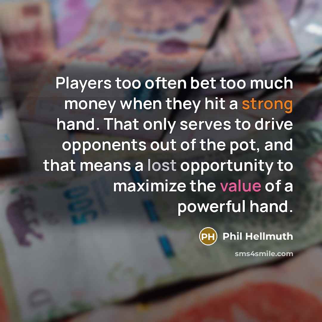 “Players too often bet too much money when they hit a strong hand. That only serves to drive opponents out of the pot, and that means a lost opportunity to maximize the value of a powerful hand.” quote by Phil Hellmuth
