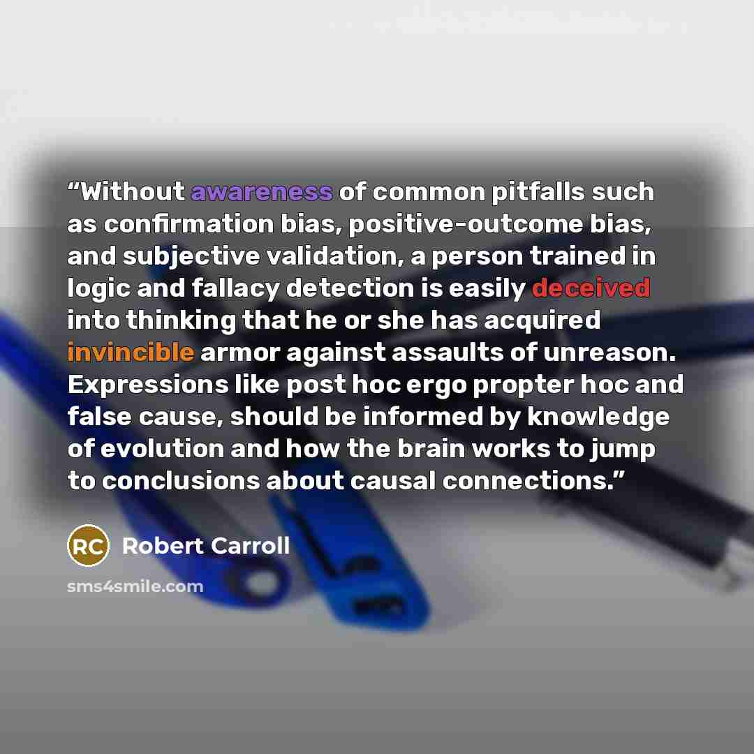 “Without awareness of common pitfalls such as confirmation bias, positive-outcome bias, and subjective validation, a person trained in logic and fallacy detection is easily deceived into thinking that he or she has acquired invincible armor against assaults of unreason. Expressions like post hoc…” quote by Robert Carroll