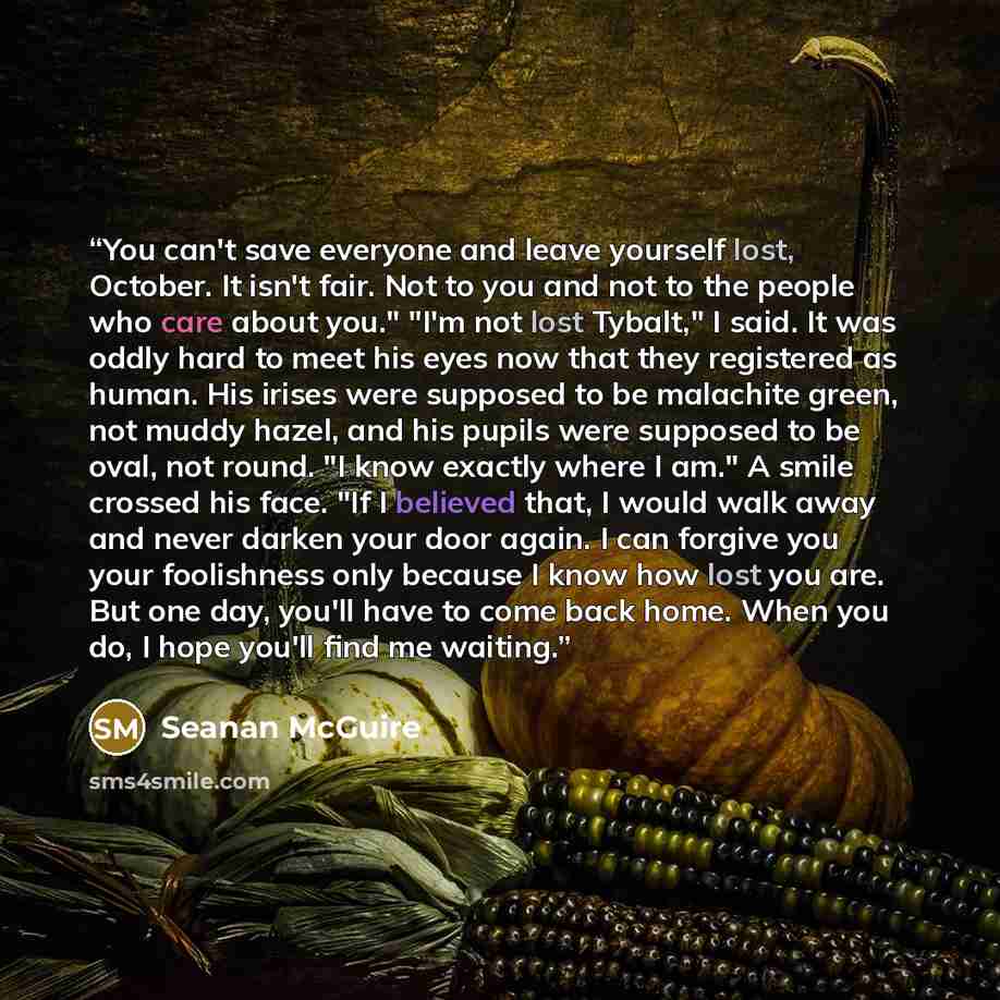 “You can't save everyone and leave yourself lost, October. It isn't fair. Not to you and not to the people who care about you." "I'm not lost Tybalt," I said. It was oddly hard to meet his eyes now that they registered as human. His irises were supposed to be malachite green, not muddy hazel, and…” quote by Seanan McGuire