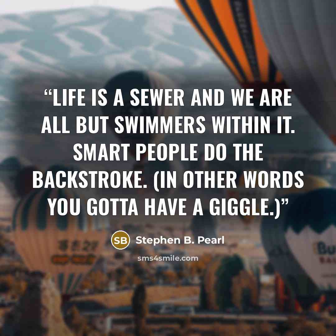 “Life is a sewer and we are all but swimmers within it. Smart people do the backstroke. (In other words you gotta have a giggle.)” quote by Stephen B. Pearl
