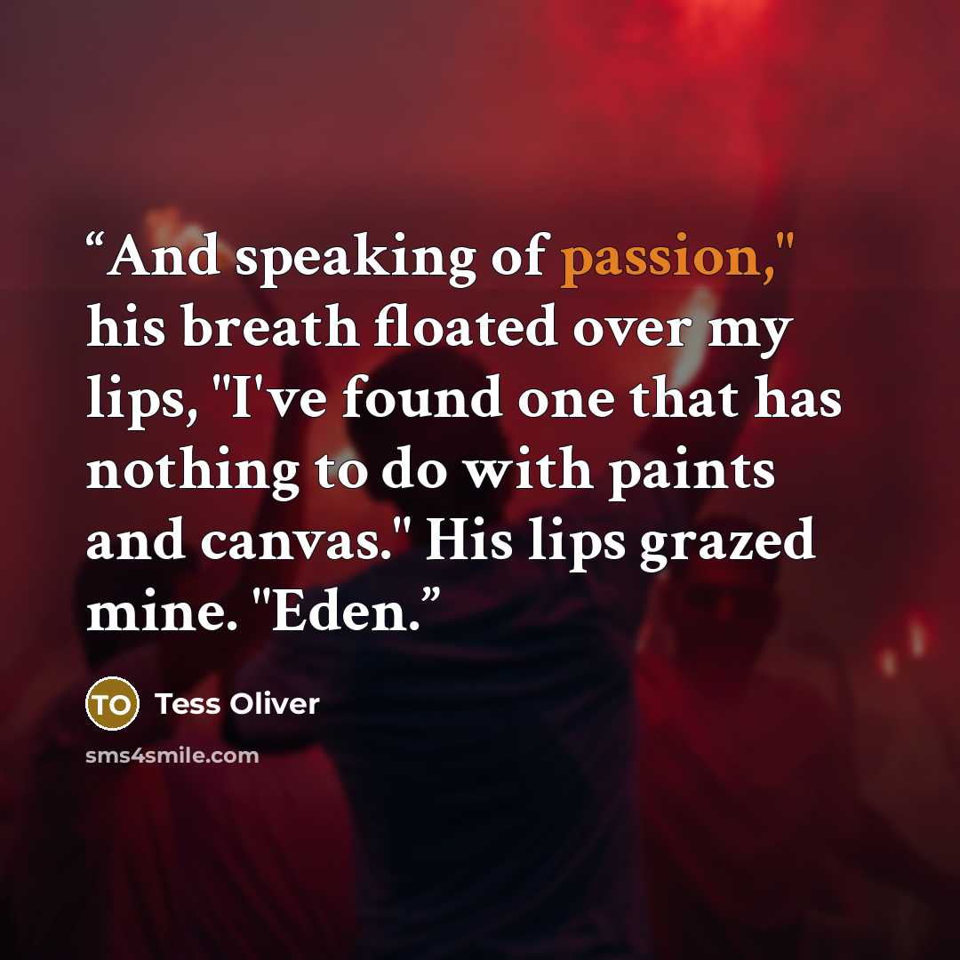 “And speaking of passion," his breath floated over my lips, "I've found one that has nothing to do with paints and canvas." His lips grazed mine. "Eden.” quote by Tess Oliver