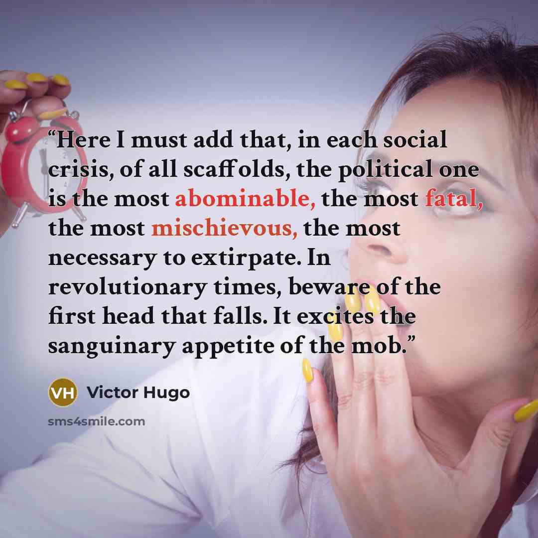 “Here I must add that, in each social crisis, of all scaffolds, the political one is the most abominable, the most fatal, the most mischievous, the most necessary to extirpate. In revolutionary times, beware of the first head that falls. It excites the sanguinary appetite of the mob.” quote by Victor Hugo