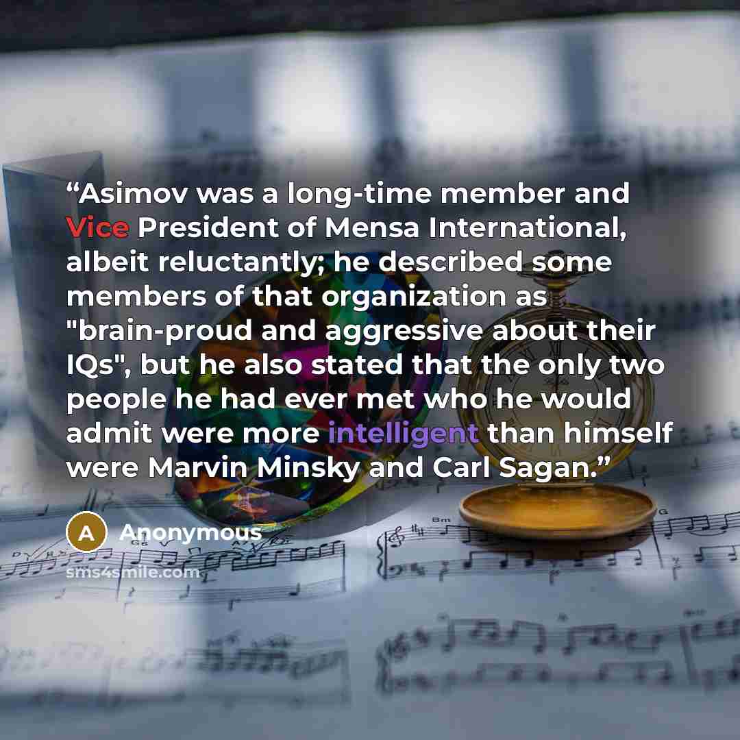 “Asimov was a long-time member and Vice President of Mensa International, albeit reluctantly; he described some members of that organization as "brain-proud and aggressive about their IQs", but he also stated that the only two people he had ever met who he would admit were more intelligent than…” quote by Anonymous