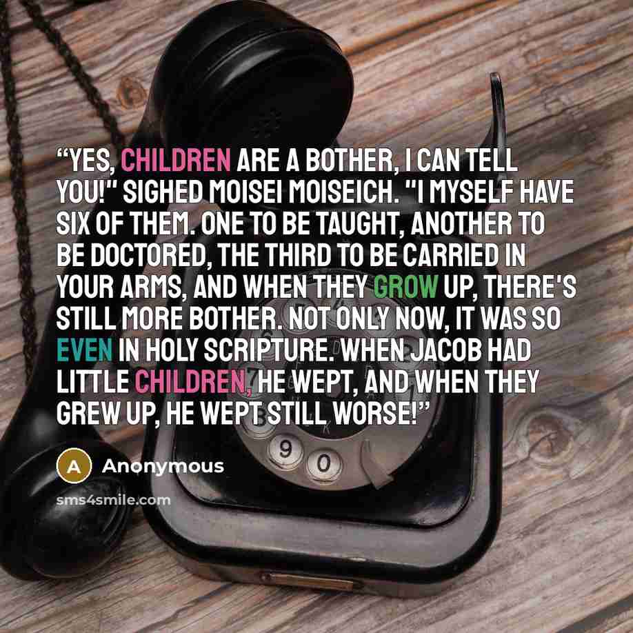 “Yes, children are a bother, I can tell you!" sighed Moisei Moiseich. "I myself have six of them. One to be taught, another to be doctored, the third to be carried in your arms, and when they grow up, there's still more bother. Not only now, it was so even in Holy Scripture. When Jacob had little…” quote by Anonymous