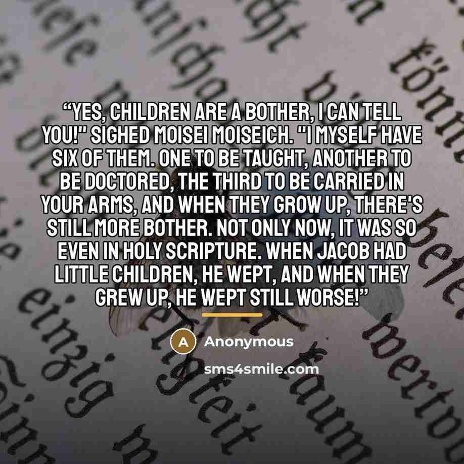“Yes, children are a bother, I can tell you!" sighed Moisei Moiseich. "I myself have six of them. One to be taught, another to be doctored, the third to be carried in your arms, and when they grow up, there's still more bother. Not only now, it was so even in Holy Scripture. When Jacob had little…” quote by Anonymous