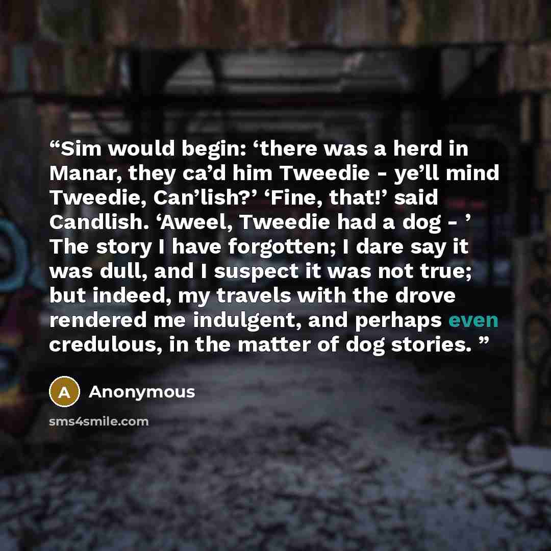 “Sim would begin: ‘there was a herd in Manar, they ca’d him Tweedie - ye’ll mind Tweedie, Can’lish?’ ‘Fine, that!’ said Candlish. ‘Aweel, Tweedie had a dog - ’ The story I have forgotten; I dare say it was dull, and I suspect it was not true; but indeed, my travels with the drove rendered me…” quote by Anonymous