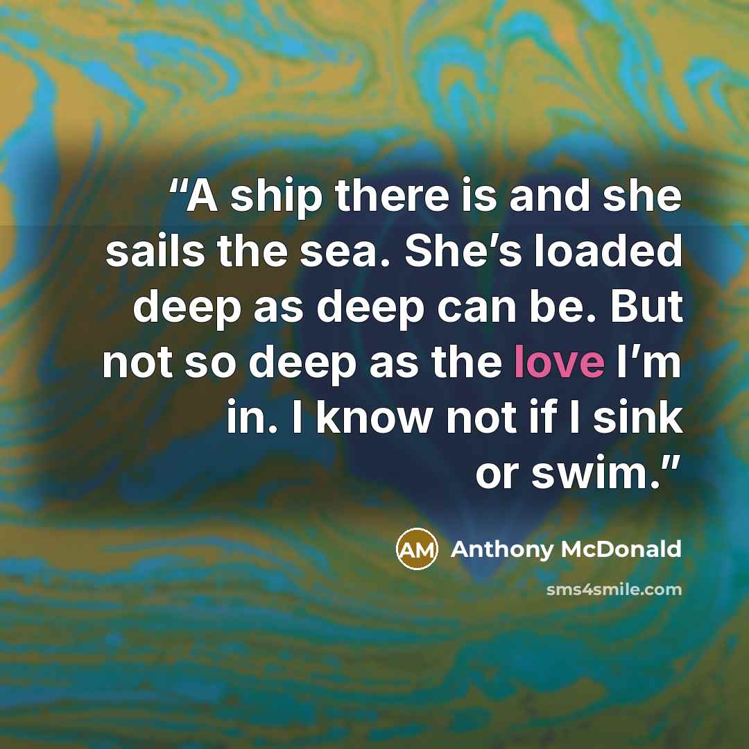 “A ship there is and she sails the sea. She’s loaded deep as deep can be. But not so deep as the love I’m in. I know not if I sink or swim.” quote by Anthony McDonald