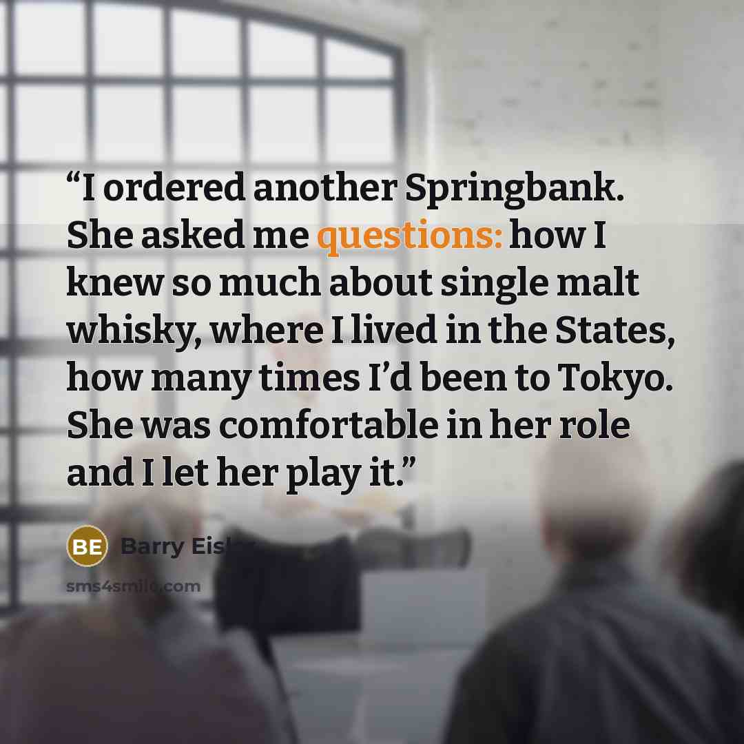 “I ordered another Springbank. She asked me questions: how I knew so much about single malt whisky, where I lived in the States, how many times I’d been to Tokyo. She was comfortable in her role and I let her play it.” quote by Barry Eisler