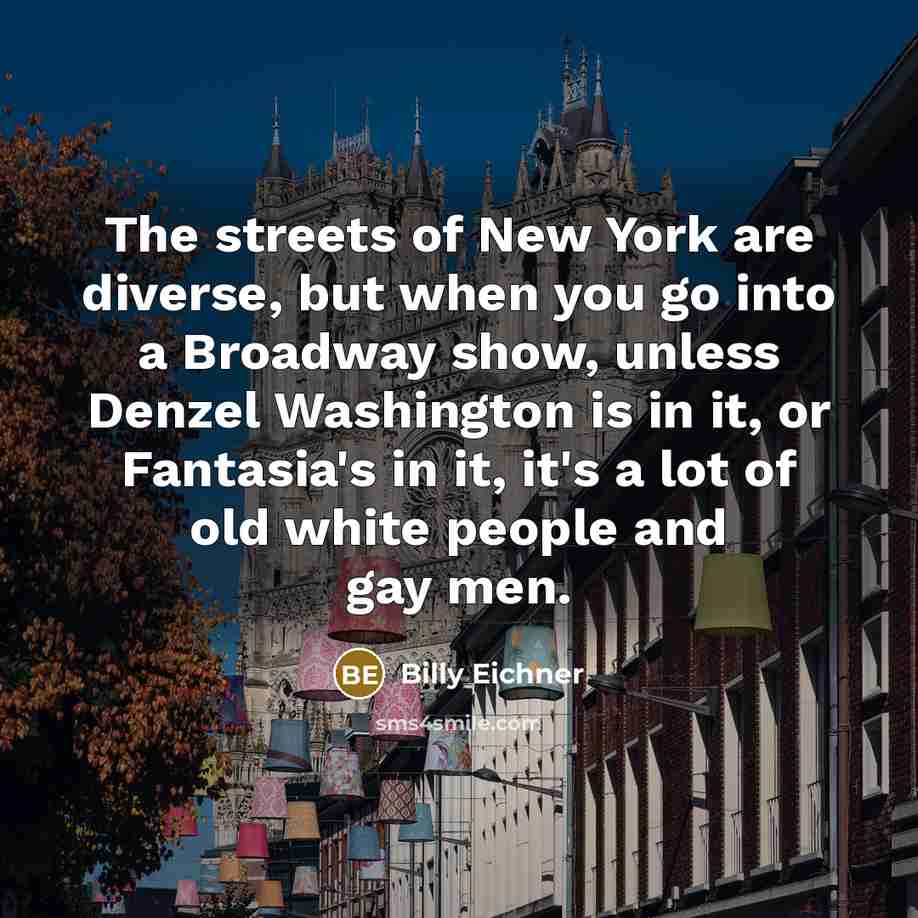 “The streets of New York are diverse, but when you go into a Broadway show, unless Denzel Washington is in it, or Fantasia's in it, it's a lot of old white people and gay men.” quote by Billy Eichner
