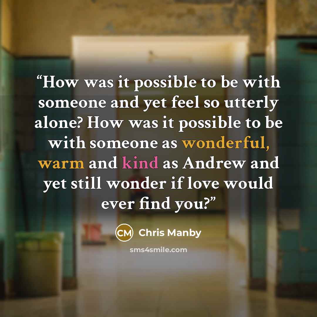 “How was it possible to be with someone and yet feel so utterly alone? How was it possible to be with someone as wonderful, warm and kind as Andrew and yet still wonder if love would ever find you?” quote by Chris Manby