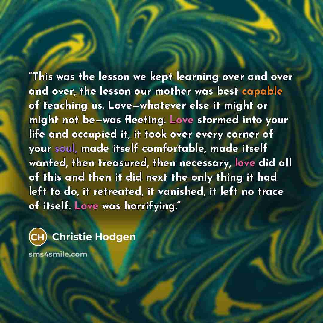 “This was the lesson we kept learning over and over and over, the lesson our mother was best capable of teaching us. Love—whatever else it might or might not be—was fleeting. Love stormed into your life and occupied it, it took over every corner of your soul, made itself comfortable, made itself…” quote by Christie Hodgen