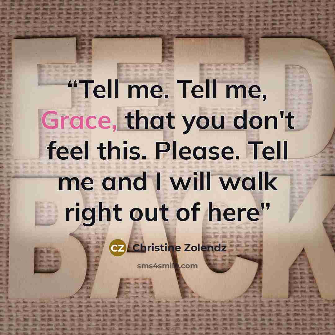 “Tell me. Tell me, Grace, that you don't feel this. Please. Tell me and I will walk right out of here” quote by Christine Zolendz