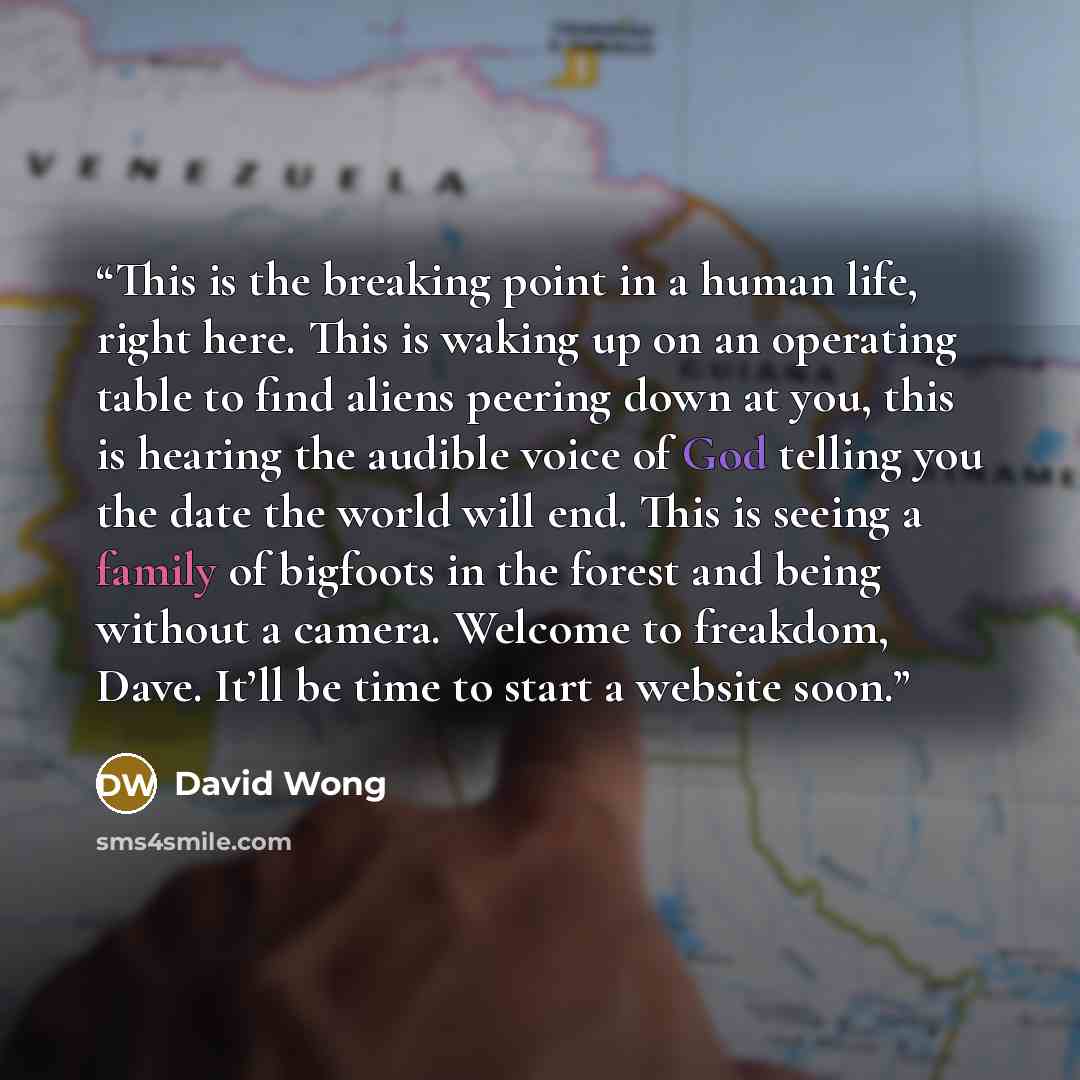 “This is the breaking point in a human life, right here. This is waking up on an operating table to find aliens peering down at you, this is hearing the audible voice of God telling you the date the world will end. This is seeing a family of bigfoots in the forest and being without a camera…” quote by David Wong