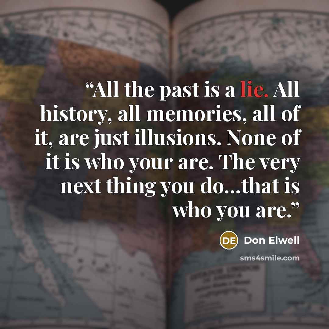 “All the past is a lie. All history, all memories, all of it, are just illusions. None of it is who your are. The very next thing you do…that is who you are.” quote by Don Elwell