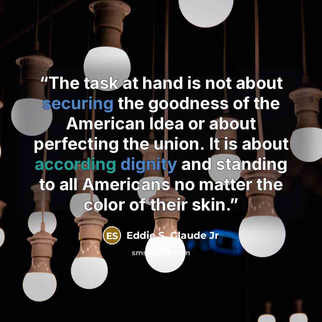 “The task at hand is not about securing the goodness of the American Idea or about perfecting the union. It is about according dignity and standing to all Americans no matter the color of their skin.” quote by Eddie S. Glaude Jr