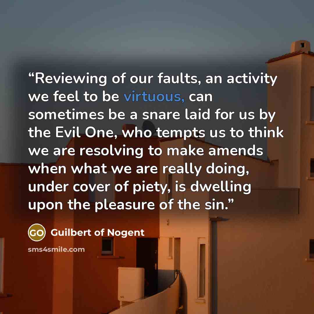 “Reviewing of our faults, an activity we feel to be virtuous, can sometimes be a snare laid for us by the Evil One, who tempts us to think we are resolving to make amends when what we are really doing, under cover of piety, is dwelling upon the pleasure of the sin.” quote by Guilbert of Nogent