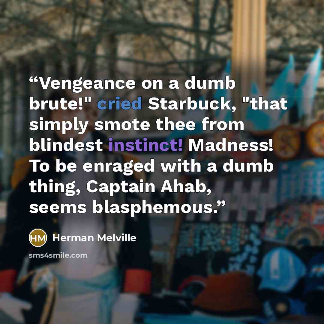 “Vengeance on a dumb brute!" cried Starbuck, "that simply smote thee from blindest instinct! Madness! To be enraged with a dumb thing, Captain Ahab, seems blasphemous.” quote by Herman Melville