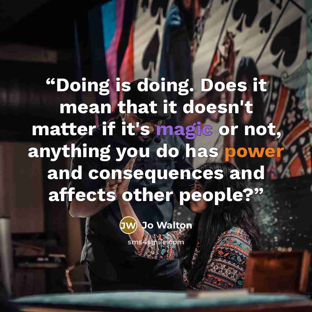 “Doing is doing. Does it mean that it doesn't matter if it's magic or not, anything you do has power and consequences and affects other people?” quote by Jo Walton
